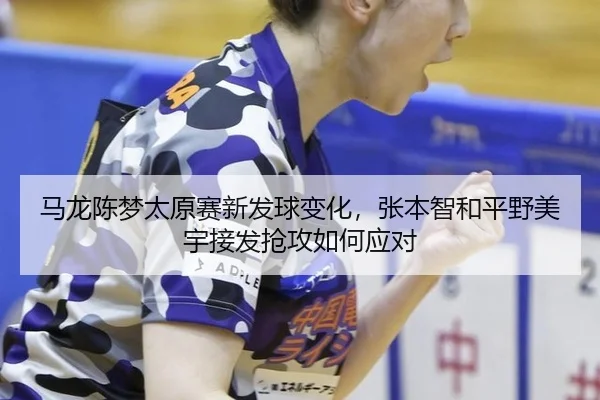 马龙陈梦太原赛新发球变化，张本智和平野美宇接发抢攻如何应对